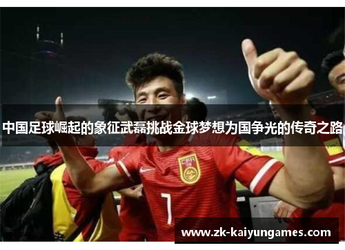 中国足球崛起的象征武磊挑战金球梦想为国争光的传奇之路
