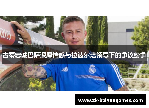 古蒂忠诚巴萨深厚情感与拉波尔塔领导下的争议纷争