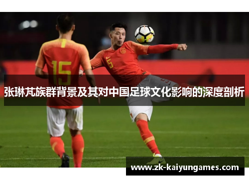 张琳芃族群背景及其对中国足球文化影响的深度剖析