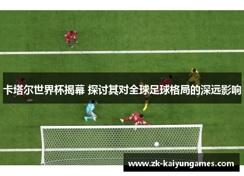卡塔尔世界杯揭幕 探讨其对全球足球格局的深远影响