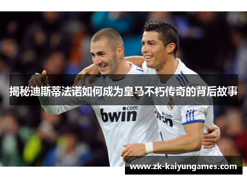 揭秘迪斯蒂法诺如何成为皇马不朽传奇的背后故事