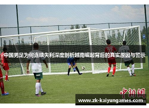 中国男足为何连续失利深度剖析越南崛起背后的真实原因与警示