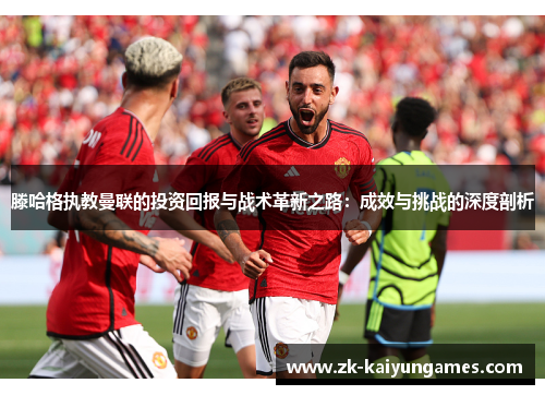 滕哈格执教曼联的投资回报与战术革新之路：成效与挑战的深度剖析