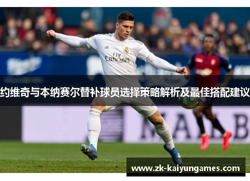 约维奇与本纳赛尔替补球员选择策略解析及最佳搭配建议