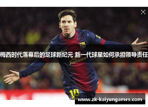 梅西时代落幕后的足球新纪元 新一代球星如何承担领导责任