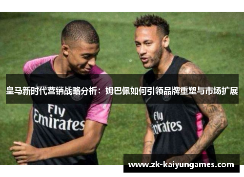 皇马新时代营销战略分析：姆巴佩如何引领品牌重塑与市场扩展