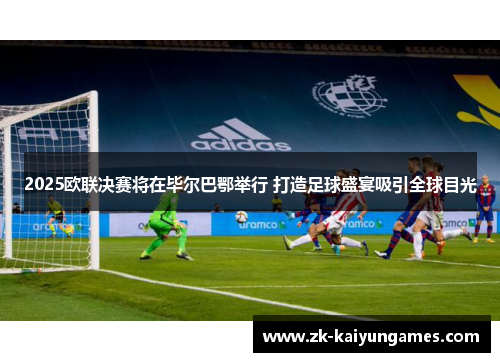 2025欧联决赛将在毕尔巴鄂举行 打造足球盛宴吸引全球目光