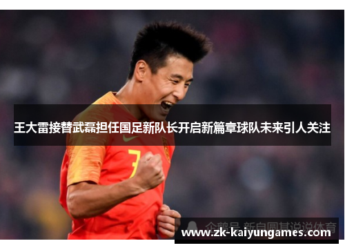 王大雷接替武磊担任国足新队长开启新篇章球队未来引人关注